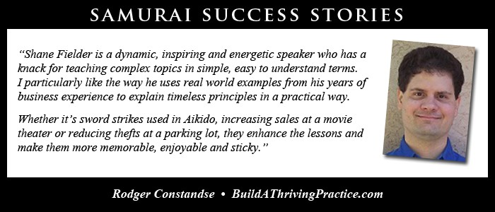Shane Fielder is a dynamic, inspiring and energetic speaker who has a knack for teaching complex topics in simple, easy to understand terms. I particularly like the way he uses real world examples from his years of business experience to explain timeless principles in a practical way. Whether it’s sword strikes used in Aikido, increasing sales at a movie theater or reducing thefts at a parking lot, they enhance the lessons and make them more memorable, enjoyable and sticky.